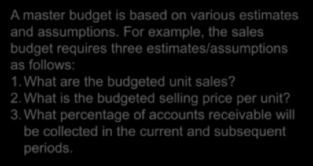 15 The Master Budget: An Overview A master budget is based on various estimates and assumptions. For example, the sales budget requires three estimates/assumptions as follows: 1.