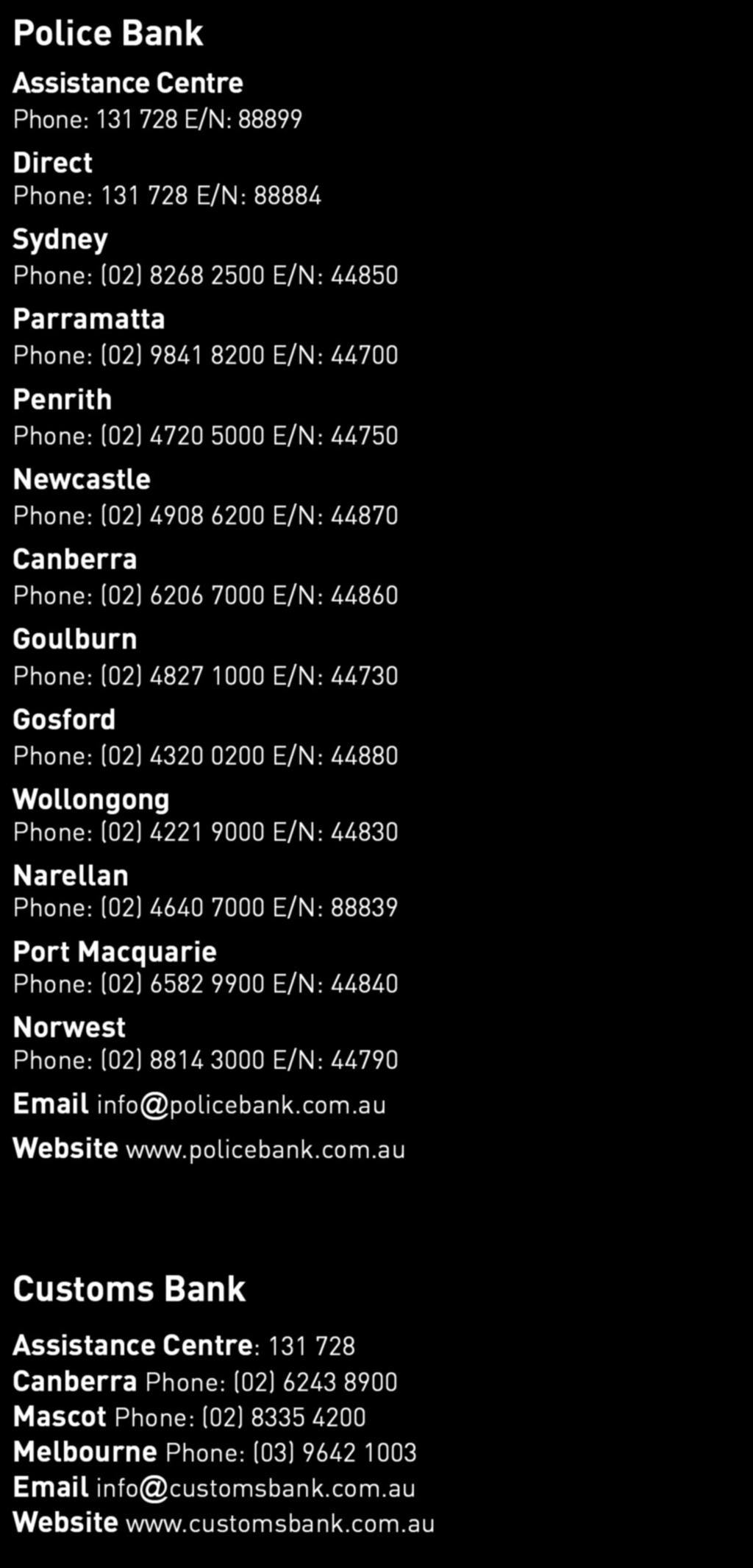 Wollongong Phone: (02) 4221 9000 E/N: 44830 Narellan Phone: (02) 4640 7000 E/N: 88839 Port Macquarie Phone: (02) 6582 9900 E/N: 44840 Norwest Phone: (02) 8814 3000 E/N: 44790 Email info@policebank.