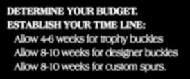 HOW TO ORDER DETERMINE YOUR BUDGET. ESTABLISH YOUR TIME LINE: Allow 4-6 weeks for trophy buckles Allow 8-10 weeks for designer buckles Allow 8-10 weeks for custom spurs.