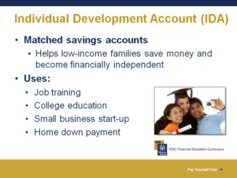 Slide 16 Individual Development Account (IDA) IDAs are matched savings accounts. When an account is matched, it means another organization (e.g., a foundation, corporation, or government entity) agrees to add money to your account to match the money you deposit and save.