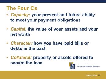 20 minutes The Four Cs How Credit Decisions are Made When you apply for credit, the lender will review the Four Cs to decide whether you are a good credit risk; or in other words, whether you are