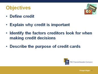Objectives After completing this module, you will be able to: Define credit Explain why credit is important Identify the factors creditors look for when making credit decisions Describe the purpose