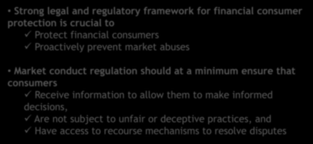 Legal and regulatory framework (2) Strong legal and regulatory framework for financial consumer protection is crucial to Protect financial consumers Proactively prevent market abuses Market conduct