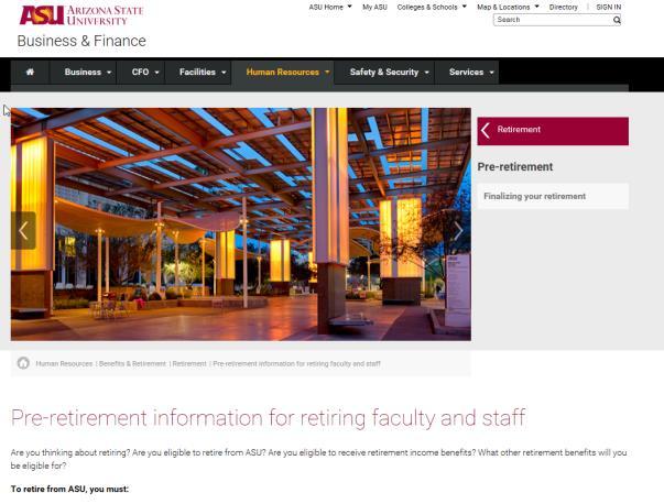 ASU retirement eligibility To retire from ASU, you must: Be at least age 50, age 41 if PSPRS member Be receiving a retirement annuity under an Arizona university-sponsored retirement program Complete