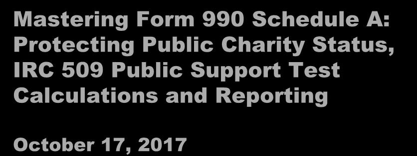 Mastering Form 990 Schedule A: Protecting Public Charity Status, IRC 509 Public Support Test Calculations and Reporting October 17, 2017