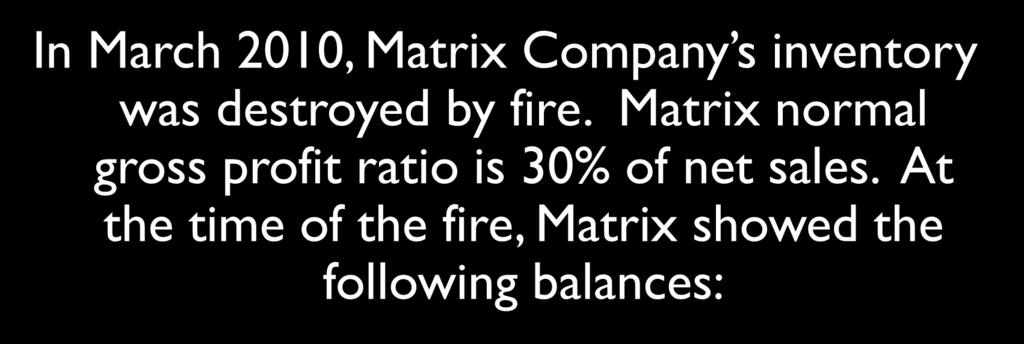 The Gross Profit Method In March 2010, Matrix Company s inventory was destroyed by fire. Matrix normal gross profit ratio is 30% of net sales.