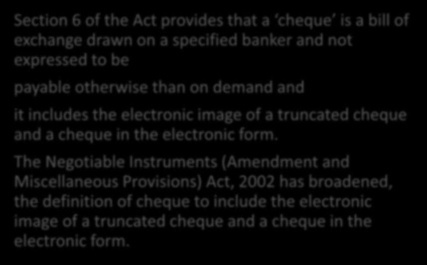 3. Cheque Section 6 of the Act provides that a cheque is a bill of exchange drawn on a specified banker and not expressed to be payable otherwise than on demand and it includes the electronic image