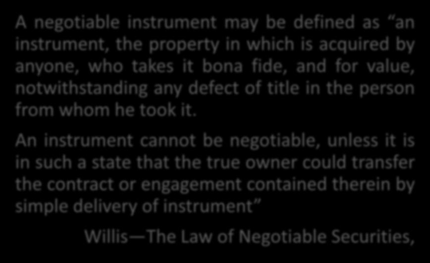 Definition of Negotiable Instrument A negotiable instrument may be defined as an instrument, the property in which is acquired by anyone, who takes it bona fide, and for value, notwithstanding any