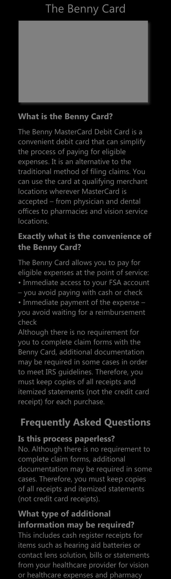 The Benny Card What is the Benny Card? The Benny MasterCard Debit Card is a convenient debit card that can simplify the process of paying for eligible expenses.