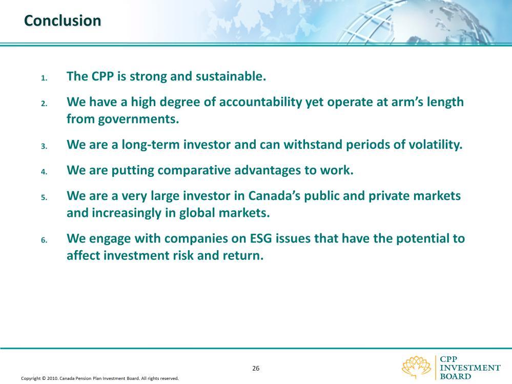 In conclusion, here is a summary of the answers to the top six questions. The CPP is strong and sustainable. We have a high degree of accountability yet operate at arm s length from governments.