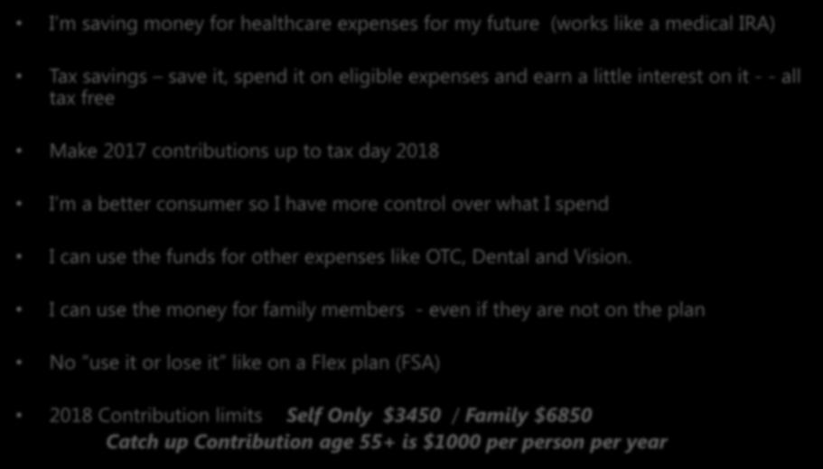 I m saving money for healthcare expenses for my future (works like a medical IRA) Tax savings save it, spend it on eligible expenses and earn a little interest on it - - all tax free Make 2017