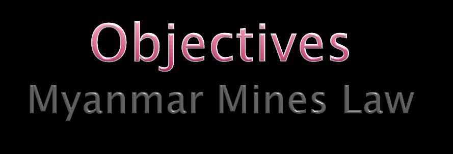 Objectives of Myanmar Mines Law To implement the mineral resouce policy of the Government To fulfill the domestic requirement and to increase export by producing more mineral products To promote