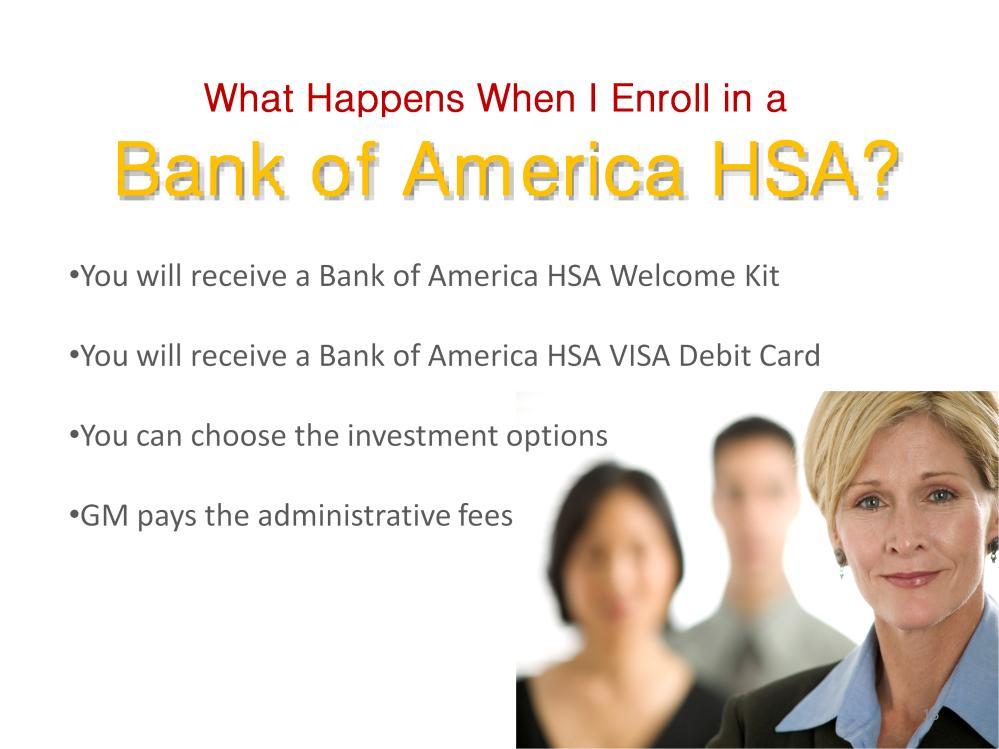 If you choose to enroll in a Bank of America HSA account, you will receive a Bank of America Health Savings Account Welcome Kit. This kit will explain how to manage your HSA.