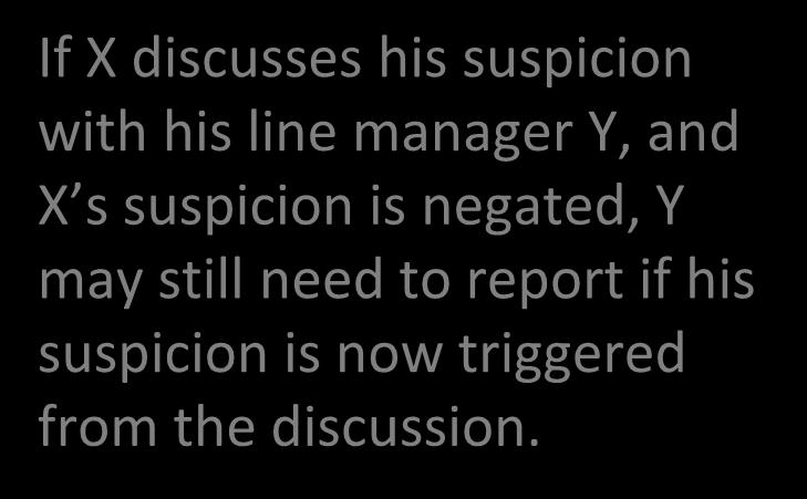 Reporting Suspicion up the Line CDSA section 39(7) Where a person is in employment at the time in question If X discusses his suspicion with his line manager Y, and X s suspicion is negated, Y may