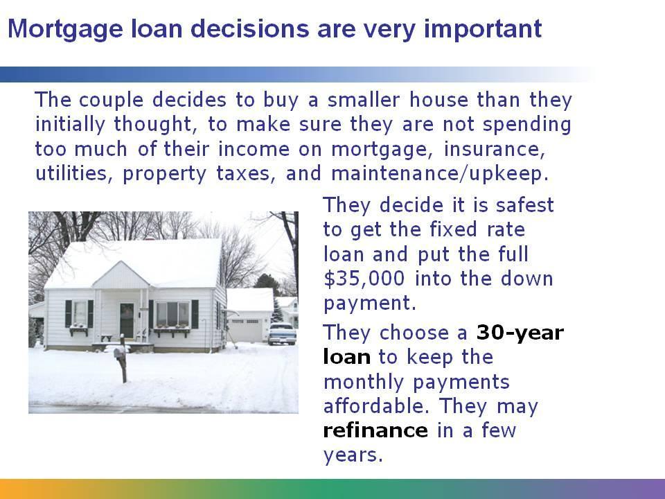 Because it often takes 20, 30, or more years to pay off a home loan, it is very important that buyers carefully choose both the amount of loan they can take out and the terms of the loan.