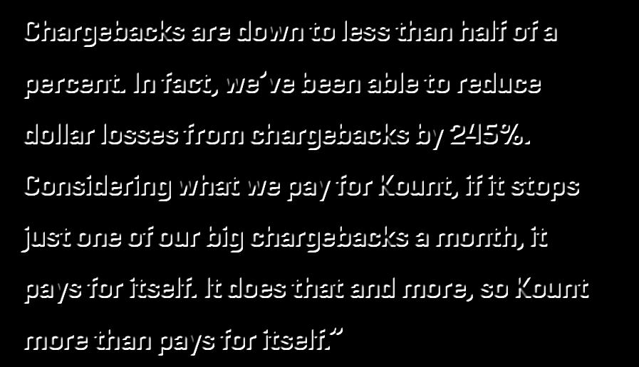In fact, we ve been able to reduce dollar losses from chargebacks by 245%. Considering what we pay for Kount, if it stops just one of our big chargebacks a month, it pays for itself.