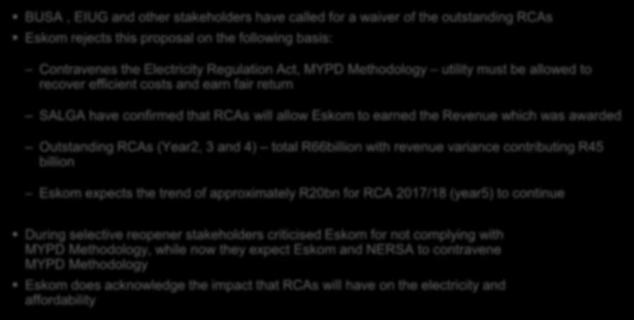 Regulatory Clearing Accounts (RCAs) BUSA, EIUG and other stakeholders have called for a waiver of the outstanding RCAs Eskom rejects this proposal on the following basis: Contravenes the Electricity