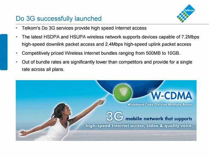 Do 3G su ccessfully launched Telkom's Do 3G services p rovide hig h speed Internet access The l at est HS DPA and HSU PA wireless network suppor ts dev ices capable of 7.