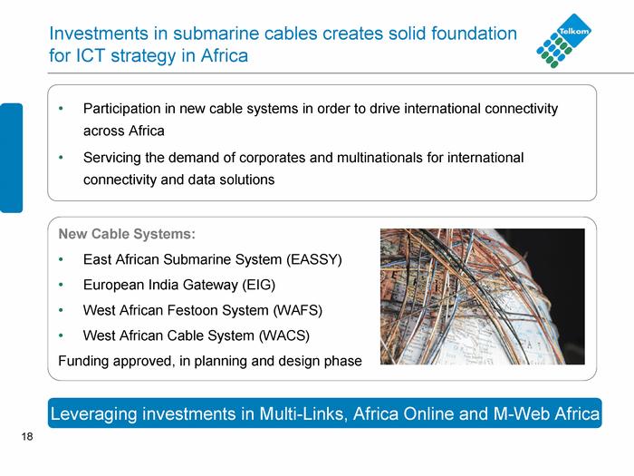 18 Investments in submari ne cables creates sol id found at ion for ICT str ategy in Af rica Part icipation in n ew cable systems i n order to dri ve internation al co nnect ivity acros s Afr ica S