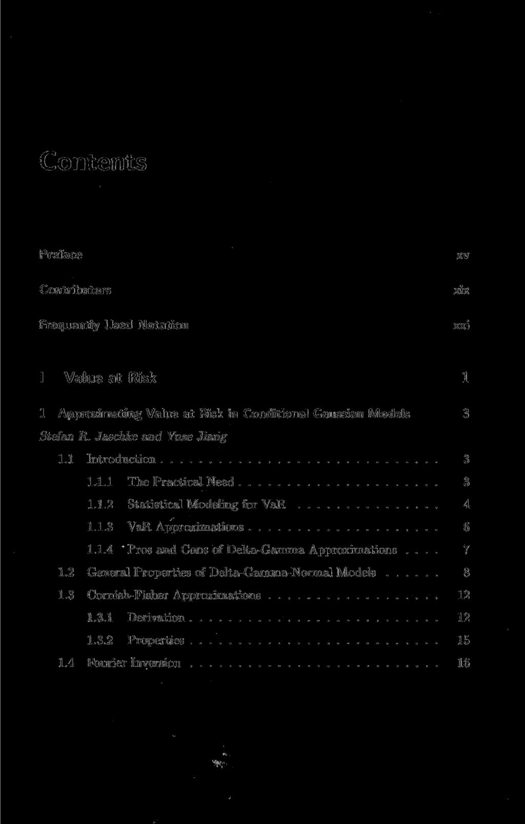 Preface xv Contributors xix Frequently Used Notation xxi I Value at Risk 1 1 Approximating Value at Risk in Conditional Gaussian Models 3 Stefan R. Jaschke and Yuze Jiang 1.1 Introduction 3 1.1.1 The Practical Need 3 1.