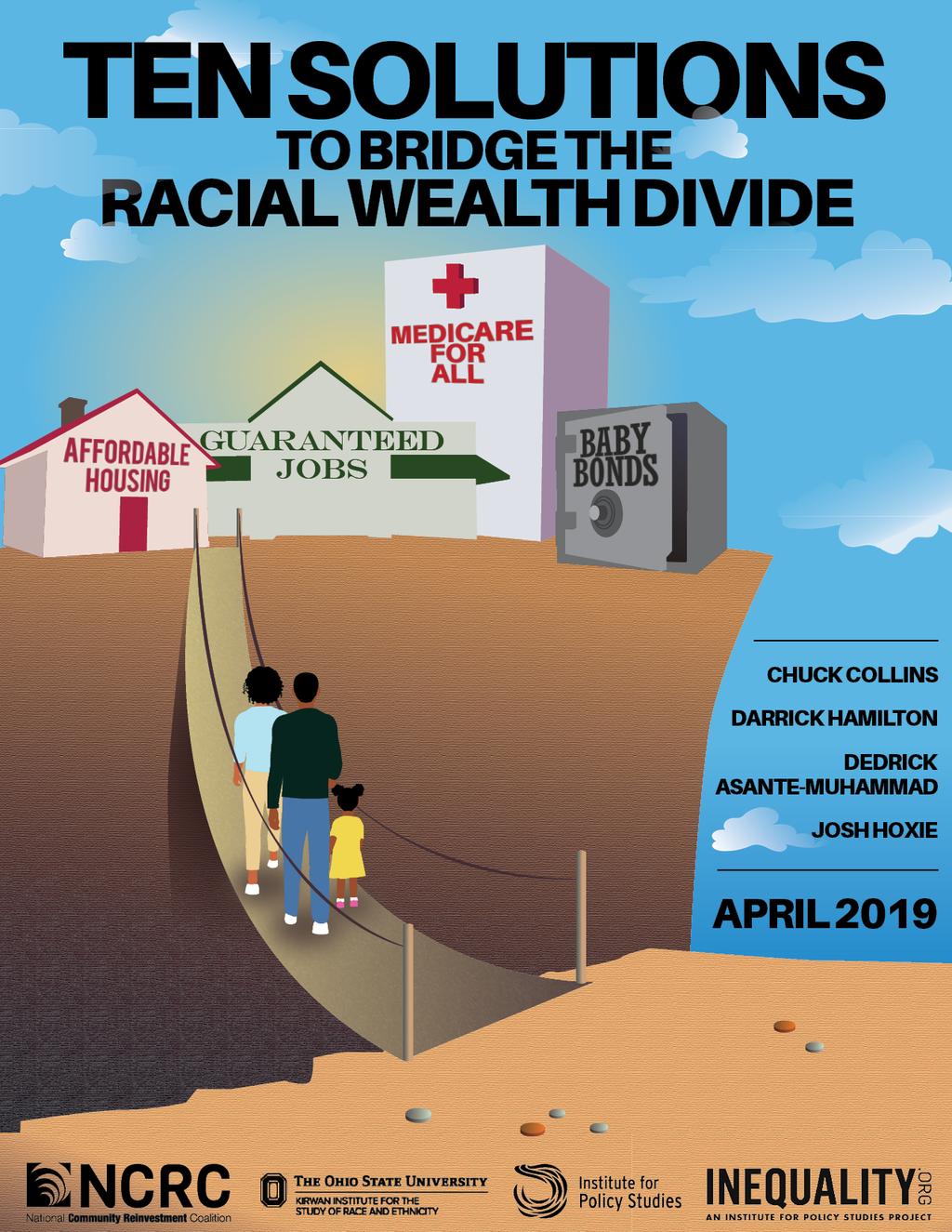 Ten Solutions to Close the Racial Wealth Divide Executive Summary By: Dedrick Asante-Muhammad, Chuck Collins, Darrick Hamilton, and Josh Hoxie April 16, 2019 Full report available at: https://ips-dc.
