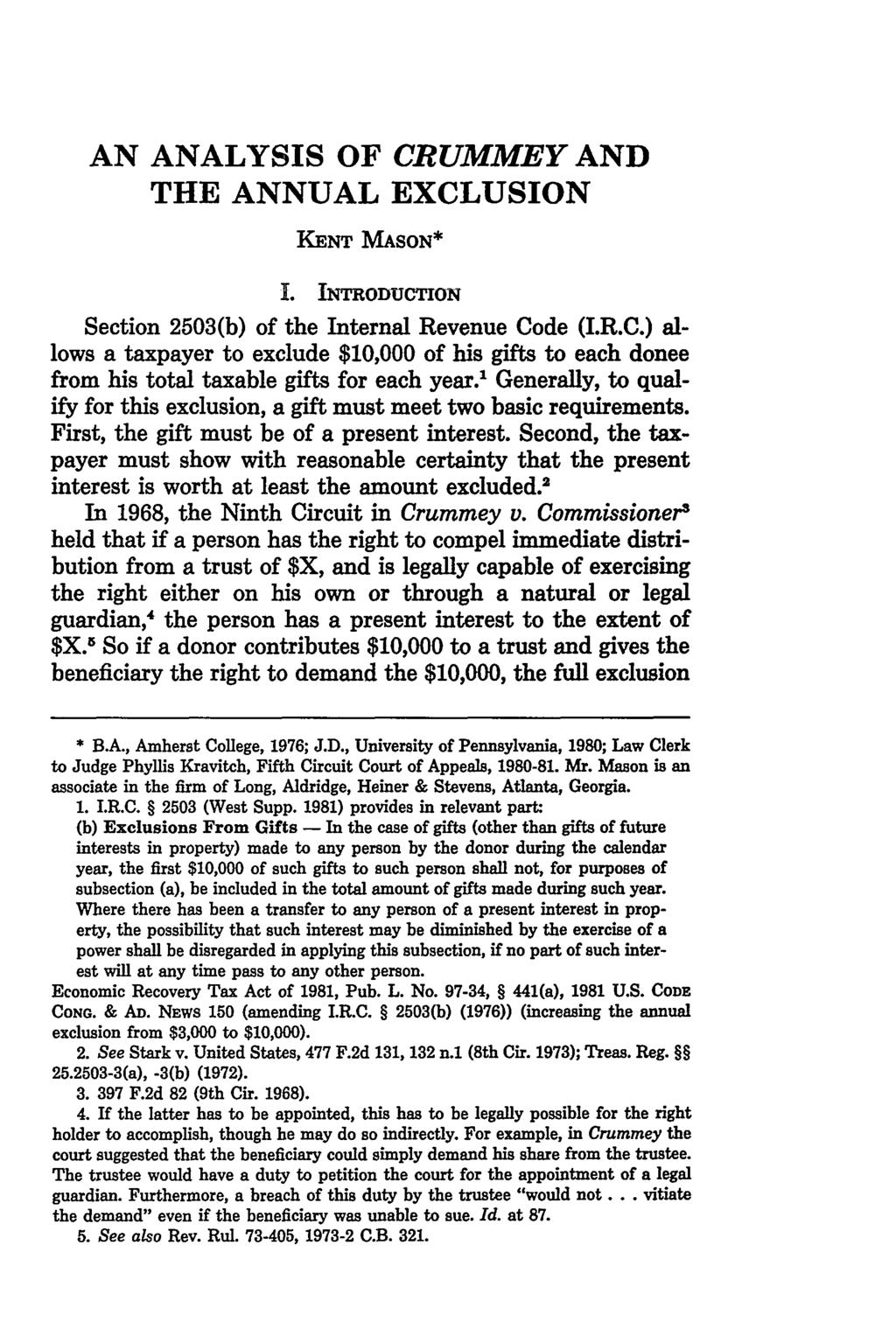 AN ANALYSIS OF CRUMMEY AND THE ANNUAL EXCLUSION KENT MASON* I. INTRODUCTION Section 2503(b) of the Internal Revenue Code (I.R.C.) allows a taxpayer to exclude $10,000 of his gifts to each donee from his total taxable gifts for each year.