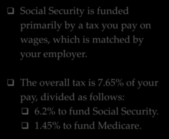 FUNDING Social Security is funded primarily by a tax you pay on wages, which is matched by your employer. The overall tax is 7.