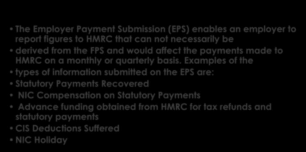 The Employer Payment Submission (EPS) enables an employer to report figures to HMRC that can not necessarily be derived from the FPS and would affect the payments made to HMRC on a monthly or