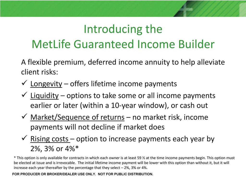 Introducing the MetLife Guaranteed Income Builder annuity, designed to help client alleviate the risks of longevity, liquidity, rising costs and market and sequence of returns risk by offering